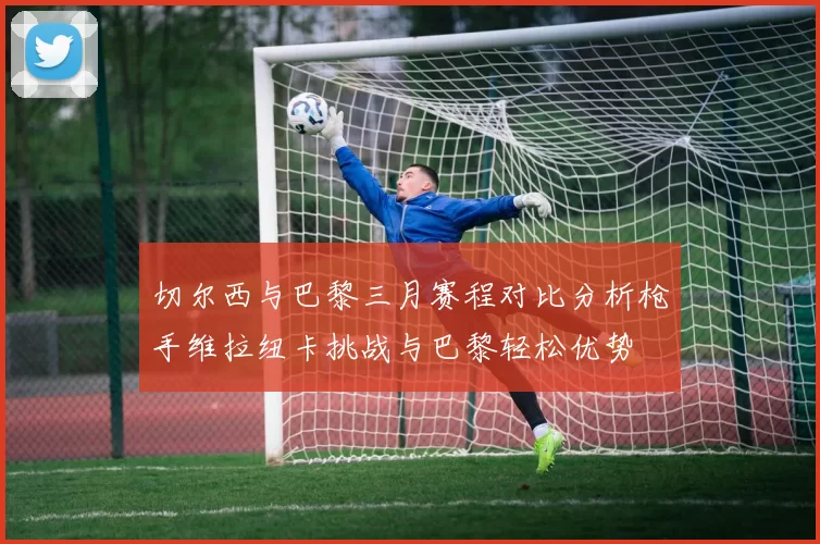 切尔西与巴黎三月赛程对比分析枪手维拉纽卡挑战与巴黎轻松优势