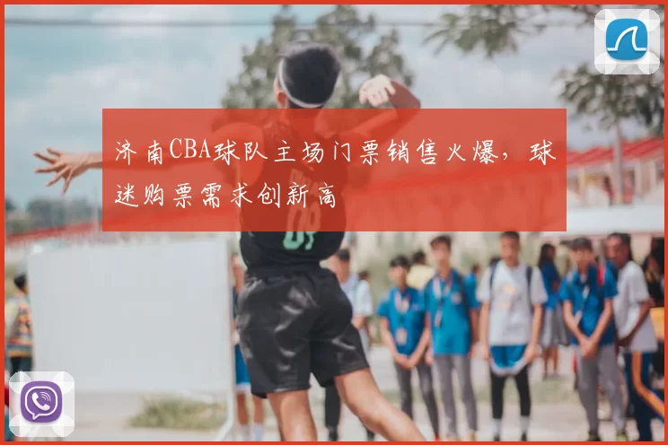 济南CBA球队主场门票销售火爆,球迷购票需求创新高