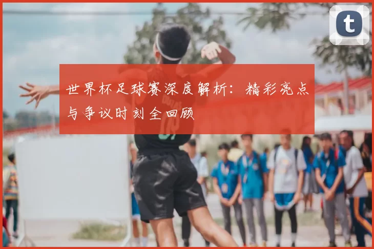 世界杯足球赛深度解析:精彩亮点与争议时刻全回顾