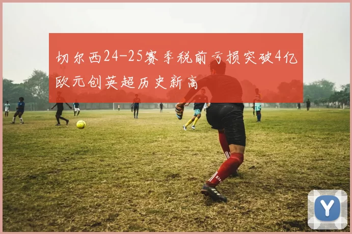 切尔西24-25赛季税前亏损突破4亿欧元创英超历史新高