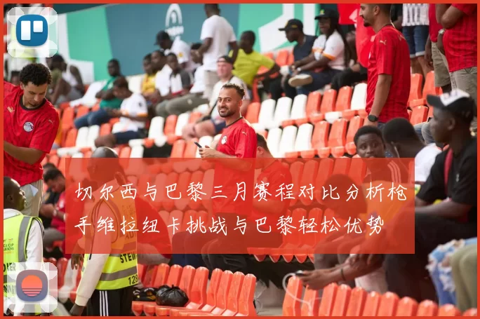 切尔西与巴黎三月赛程对比分析枪手维拉纽卡挑战与巴黎轻松优势