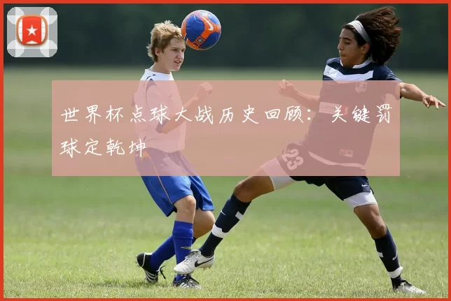 世界杯点球大战历史回顾:关键罚球定乾坤