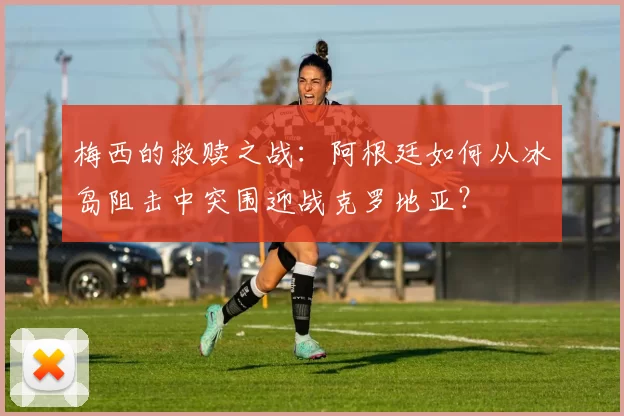 梅西的救赎之战：阿根廷如何从冰岛阻击中突围迎战克罗地亚？