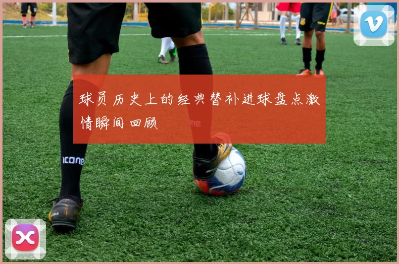 球员历史上的经典替补进球盘点激情瞬间回顾