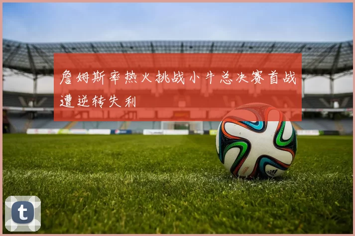 詹姆斯率热火挑战小牛总决赛首战遭逆转失利