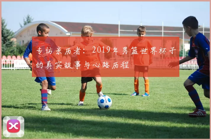 专访亲历者:2019年男篮世界杯子的真实故事与心路历程