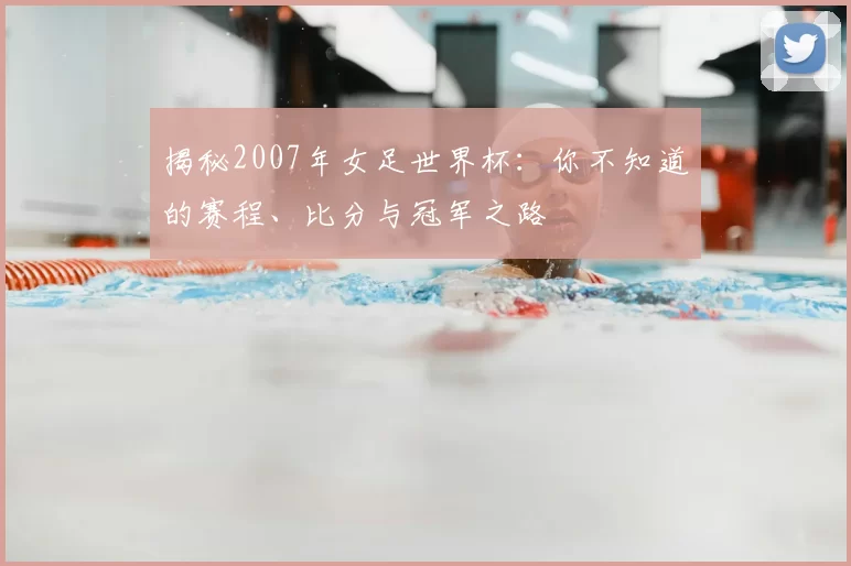 揭秘2007年女足世界杯：你不知道的赛程、比分与冠军之路