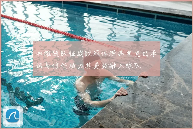 加维随队征战欧冠体现弗里克的承诺与信任助力其更好融入球队