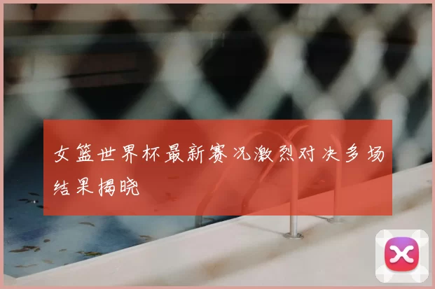 女篮世界杯最新赛况激烈对决多场结果揭晓