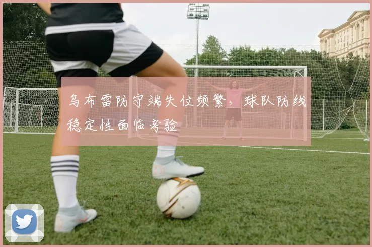 乌布雷防守端失位频繁,球队防线稳定性面临考验