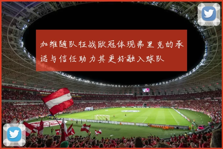 加维随队征战欧冠体现弗里克的承诺与信任助力其更好融入球队