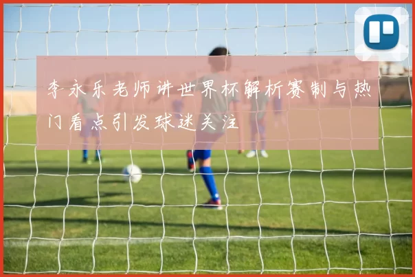 李永乐老师讲世界杯解析赛制与热门看点引发球迷关注