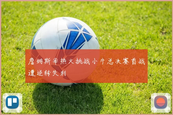 詹姆斯率热火挑战小牛总决赛首战遭逆转失利
