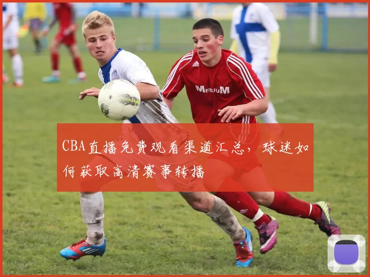 CBA直播免费观看渠道汇总，球迷如何获取高清赛事转播