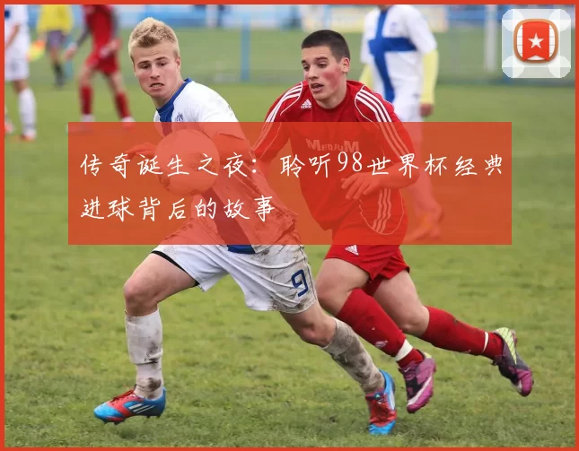 传奇诞生之夜：聆听98世界杯经典进球背后的故事