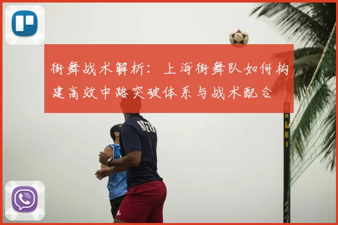 街舞战术解析：上海街舞队如何构建高效中路突破体系与战术配合