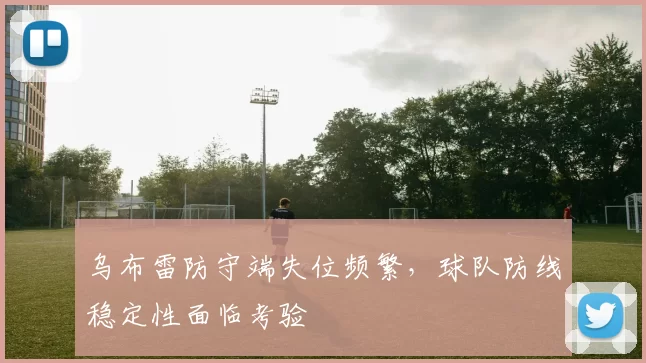 乌布雷防守端失位频繁,球队防线稳定性面临考验