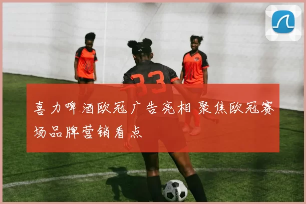 喜力啤酒欧冠广告亮相 聚焦欧冠赛场品牌营销看点