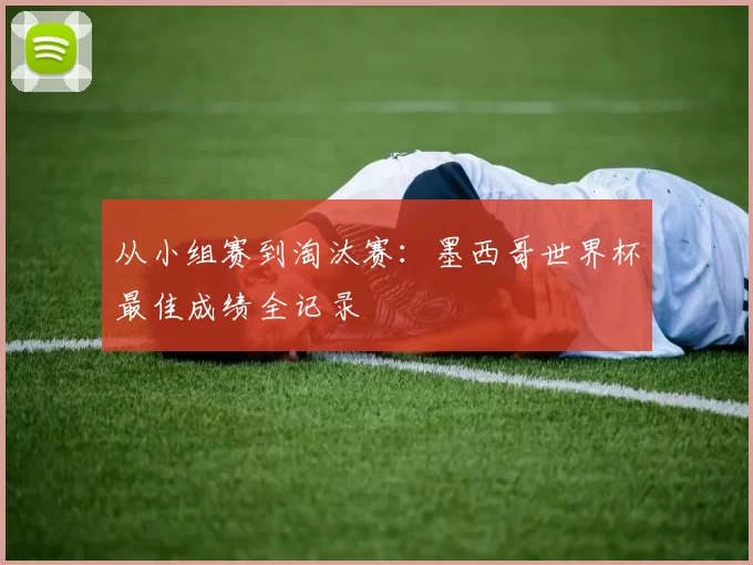 从小组赛到淘汰赛:墨西哥世界杯最佳成绩全记录