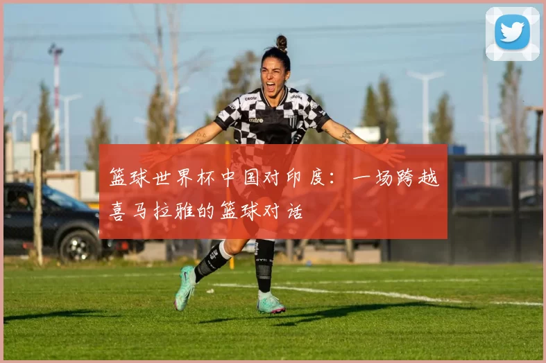 篮球世界杯中国对印度:一场跨越喜马拉雅的篮球对话