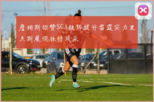 詹姆斯称赞SGA缺阵提升雷霆实力里夫斯展现独特风采