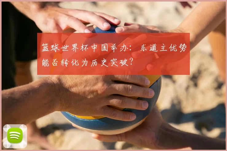 篮球世界杯中国举办:东道主优势能否转化为历史突破?
