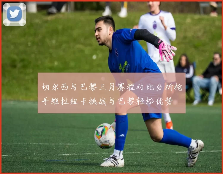 切尔西与巴黎三月赛程对比分析枪手维拉纽卡挑战与巴黎轻松优势