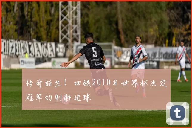 传奇诞生！回顾2010年世界杯决定冠军的制胜进球