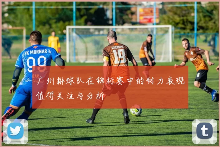广州排球队在锦标赛中的耐力表现值得关注与分析